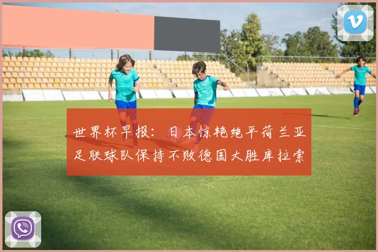 世界杯早报：日本惊艳绝平荷兰亚足联球队保持不败德国大胜库拉索