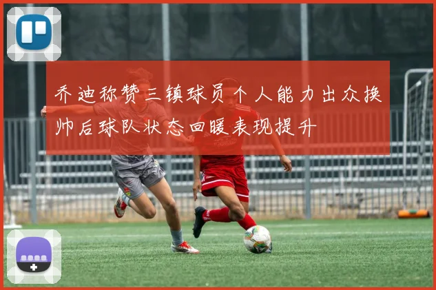 乔迪称赞三镇球员个人能力出众换帅后球队状态回暖表现提升
