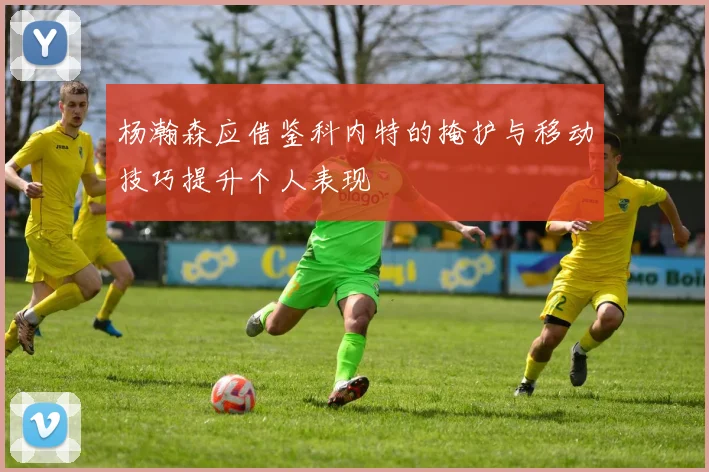 杨瀚森应借鉴科内特的掩护与移动技巧提升个人表现
