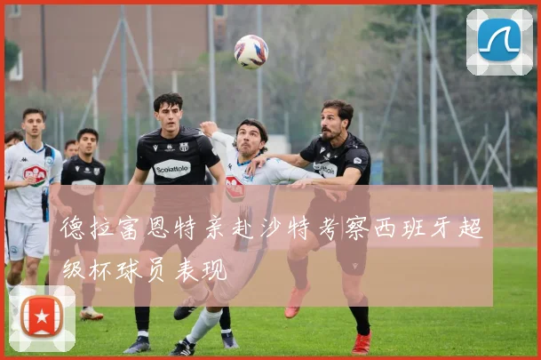 德拉富恩特亲赴沙特考察西班牙超级杯球员表现