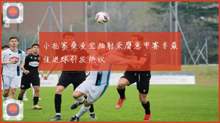 小孔塞桑凌空抽射荣膺意甲赛季最佳进球引发热议