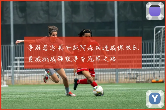争冠悬念再升级阿森纳迎战保级队曼城挑战强敌争夺冠军之路