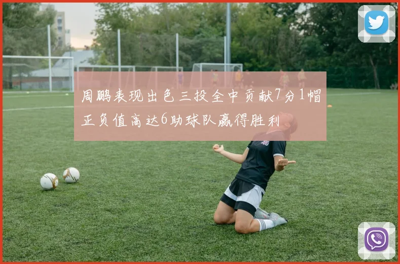 周鹏表现出色三投全中贡献7分1帽正负值高达6助球队赢得胜利