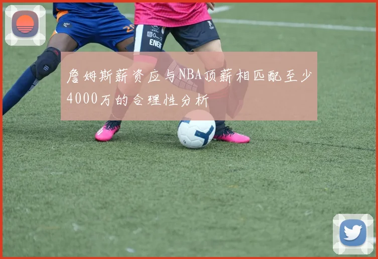 詹姆斯薪资应与NBA顶薪相匹配至少4000万的合理性分析