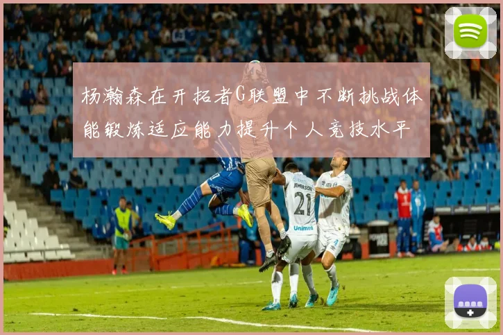 杨瀚森在开拓者G联盟中不断挑战体能锻炼适应能力提升个人竞技水平