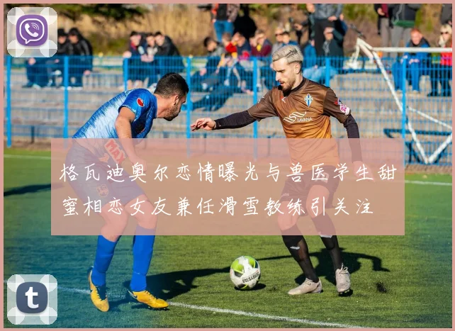 格瓦迪奥尔恋情曝光与兽医学生甜蜜相恋女友兼任滑雪教练引关注