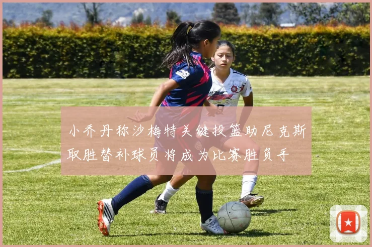 小乔丹称沙梅特关键投篮助尼克斯取胜替补球员将成为比赛胜负手