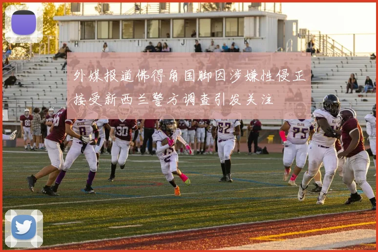 外媒报道佛得角国脚因涉嫌性侵正接受新西兰警方调查引发关注