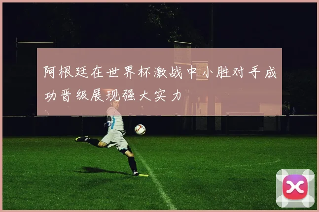 阿根廷在世界杯激战中小胜对手成功晋级展现强大实力