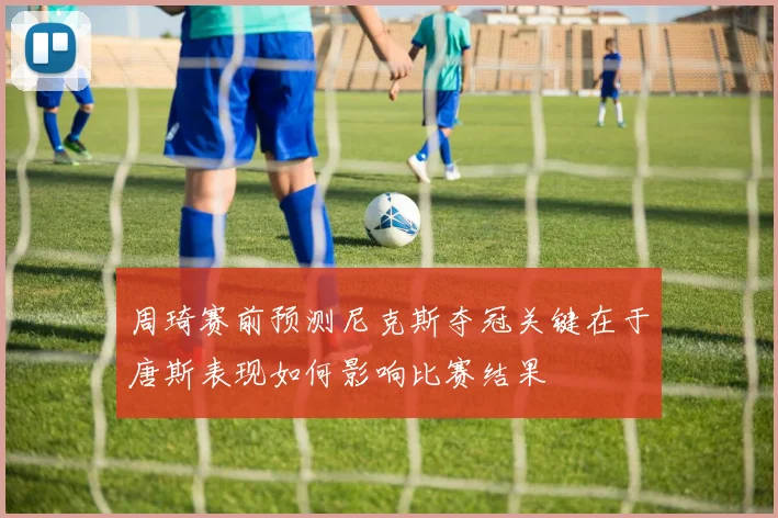 周琦赛前预测尼克斯夺冠关键在于唐斯表现如何影响比赛结果