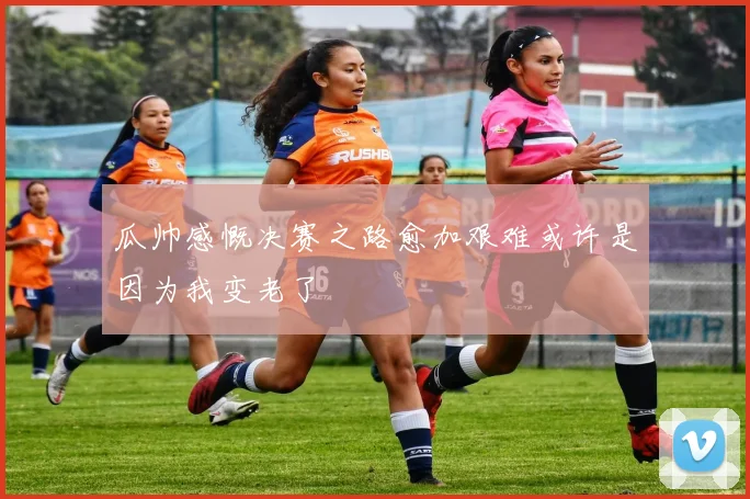 瓜帅感慨决赛之路愈加艰难或许是因为我变老了