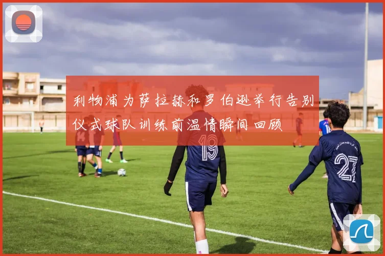 利物浦为萨拉赫和罗伯逊举行告别仪式球队训练前温情瞬间回顾