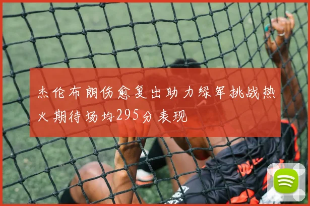 杰伦布朗伤愈复出助力绿军挑战热火期待场均295分表现