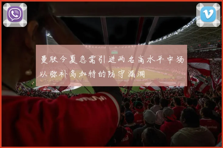 曼联今夏急需引进两名高水平中场以弥补乌加特的防守漏洞