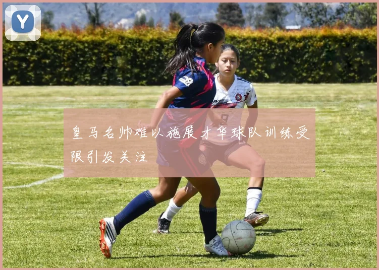 皇马名帅难以施展才华球队训练受限引发关注