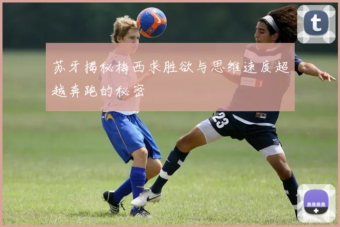 苏牙揭秘梅西求胜欲与思维速度超越奔跑的秘密