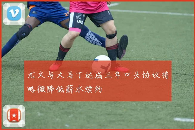 尤文与大马丁达成三年口头协议将略微降低薪水续约