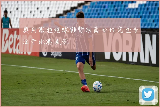 奥利塞拒绝球鞋赞助商合作完全专注于比赛表现