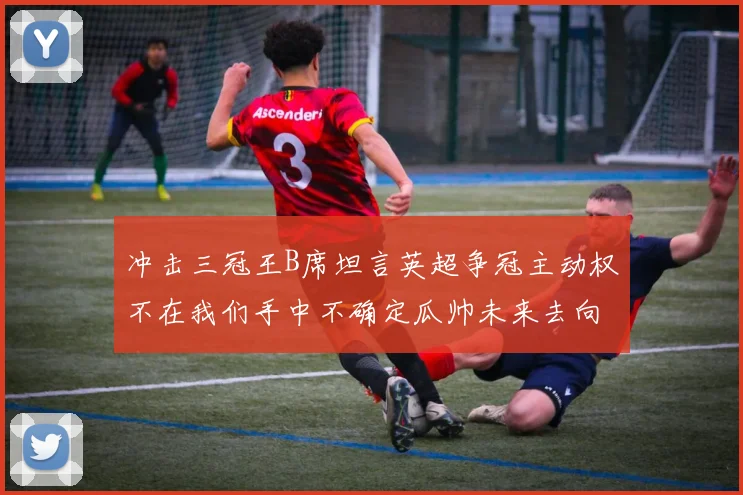 冲击三冠王B席坦言英超争冠主动权不在我们手中不确定瓜帅未来去向