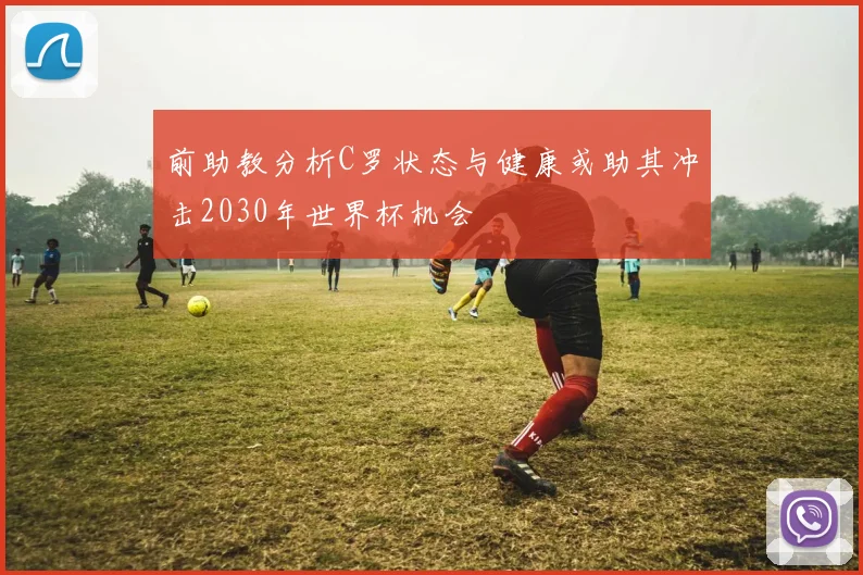 前助教分析C罗状态与健康或助其冲击2030年世界杯机会